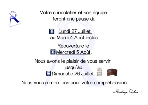 Votre chocolatier et son équipe  feront une pause du   Lundi 27 Juillet  au Mardi 4 Août inclus  Réouverture le  Mercredi 5 Août.  Nous avons le plaisir de vous servir   jusqu’au  Dimanche 26 Juillet.    Nous vous remercions pour votre compréhension Anthony Pailleux